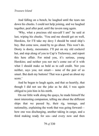 Treasure Island


   And falling on a bench, he laughed until the tears ran
down his cheeks. I could not help joining, and we laughed
together, peal after peal, until the tavern rang again.
   ‘Why, what a precious old sea-calf I am!’ he said at
last, wiping his cheeks. ‘You and me should get on well,
Hawkins, for I’ll take my davy I should be rated ship’s
boy. But come now, stand by to go about. This won’t do.
Dooty is dooty, messmates. I’ll put on my old cockerel
hat, and step along of you to Cap’n Trelawney, and report
this here affair. For mind you, it’s serious, young
Hawkins; and neither you nor me’s come out of it with
what I should make so bold as to call credit. Nor you
neither, says you; not smart— none of the pair of us
smart. But dash my buttons! That was a good un about my
score.’
   And he began to laugh again, and that so heartily, that
though I did not see the joke as he did, I was again
obliged to join him in his mirth.
   On our little walk along the quays, he made himself the
most interesting companion, telling me about the different
ships that we passed by, their rig, tonnage, and
nationality, explaining the work that was going forward—
how one was discharging, another taking in cargo, and a
third making ready for sea—and every now and then

                        79 of 330
 