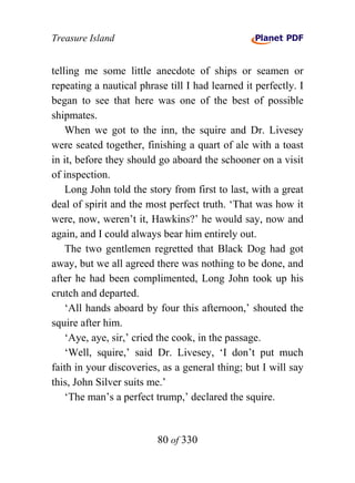 Treasure Island


telling me some little anecdote of ships or seamen or
repeating a nautical phrase till I had learned it perfectly. I
began to see that here was one of the best of possible
shipmates.
    When we got to the inn, the squire and Dr. Livesey
were seated together, finishing a quart of ale with a toast
in it, before they should go aboard the schooner on a visit
of inspection.
    Long John told the story from first to last, with a great
deal of spirit and the most perfect truth. ‘That was how it
were, now, weren’t it, Hawkins?’ he would say, now and
again, and I could always bear him entirely out.
    The two gentlemen regretted that Black Dog had got
away, but we all agreed there was nothing to be done, and
after he had been complimented, Long John took up his
crutch and departed.
    ‘All hands aboard by four this afternoon,’ shouted the
squire after him.
    ‘Aye, aye, sir,’ cried the cook, in the passage.
    ‘Well, squire,’ said Dr. Livesey, ‘I don’t put much
faith in your discoveries, as a general thing; but I will say
this, John Silver suits me.’
    ‘The man’s a perfect trump,’ declared the squire.


                          80 of 330
 