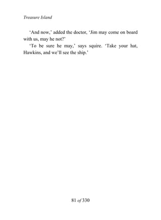 Treasure Island


   ‘And now,’ added the doctor, ‘Jim may come on board
with us, may he not?’
   ‘To be sure he may,’ says squire. ‘Take your hat,
Hawkins, and we’ll see the ship.’




                      81 of 330
 
