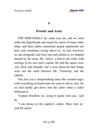 Treasure Island



                            9

                  Powder and Arms

    THE HISPANIOLA lay some way out, and we went
under the figureheads and round the sterns of many other
ships, and their cables sometimes grated underneath our
keel, and sometimes swung above us. At last, however,
we got alongside, and were met and saluted as we stepped
aboard by the mate, Mr. Arrow, a brown old sailor with
earrings in his ears and a squint. He and the squire were
very thick and friendly, but I soon observed that things
were not the same between Mr. Trelawney and the
captain.
    This last was a sharp-looking man who seemed angry
with everything on board and was soon to tell us why, for
we had hardly got down into the cabin when a sailor
followed us.
    ‘Captain Smollett, sir, axing to speak with you,’ said
he.
    ‘I am always at the captain’s orders. Show him in,’
said the squire.



                        82 of 330
 