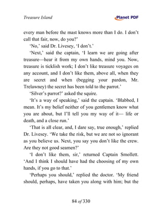 Treasure Island


every man before the mast knows more than I do. I don’t
call that fair, now, do you?’
   ‘No,’ said Dr. Livesey, ‘I don’t.’
   ‘Next,’ said the captain, ‘I learn we are going after
treasure—hear it from my own hands, mind you. Now,
treasure is ticklish work; I don’t like treasure voyages on
any account, and I don’t like them, above all, when they
are secret and when (begging your pardon, Mr.
Trelawney) the secret has been told to the parrot.’
   ‘Silver’s parrot?’ asked the squire.
   ‘It’s a way of speaking,’ said the captain. ‘Blabbed, I
mean. It’s my belief neither of you gentlemen know what
you are about, but I’ll tell you my way of it— life or
death, and a close run.’
   ‘That is all clear, and, I dare say, true enough,’ replied
Dr. Livesey. ‘We take the risk, but we are not so ignorant
as you believe us. Next, you say you don’t like the crew.
Are they not good seamen?’
   ‘I don’t like them, sir,’ returned Captain Smollett.
‘And I think I should have had the choosing of my own
hands, if you go to that.’
   ‘Perhaps you should,’ replied the doctor. ‘My friend
should, perhaps, have taken you along with him; but the


                         84 of 330
 