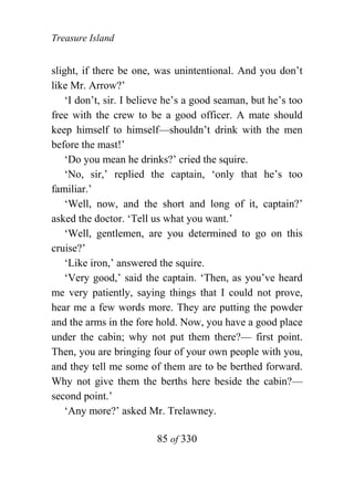 Treasure Island


slight, if there be one, was unintentional. And you don’t
like Mr. Arrow?’
    ‘I don’t, sir. I believe he’s a good seaman, but he’s too
free with the crew to be a good officer. A mate should
keep himself to himself—shouldn’t drink with the men
before the mast!’
    ‘Do you mean he drinks?’ cried the squire.
    ‘No, sir,’ replied the captain, ‘only that he’s too
familiar.’
    ‘Well, now, and the short and long of it, captain?’
asked the doctor. ‘Tell us what you want.’
    ‘Well, gentlemen, are you determined to go on this
cruise?’
    ‘Like iron,’ answered the squire.
    ‘Very good,’ said the captain. ‘Then, as you’ve heard
me very patiently, saying things that I could not prove,
hear me a few words more. They are putting the powder
and the arms in the fore hold. Now, you have a good place
under the cabin; why not put them there?— first point.
Then, you are bringing four of your own people with you,
and they tell me some of them are to be berthed forward.
Why not give them the berths here beside the cabin?—
second point.’
    ‘Any more?’ asked Mr. Trelawney.

                         85 of 330
 