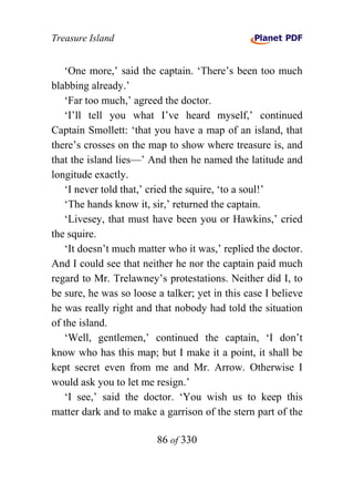 Treasure Island


   ‘One more,’ said the captain. ‘There’s been too much
blabbing already.’
   ‘Far too much,’ agreed the doctor.
   ‘I’ll tell you what I’ve heard myself,’ continued
Captain Smollett: ‘that you have a map of an island, that
there’s crosses on the map to show where treasure is, and
that the island lies—’ And then he named the latitude and
longitude exactly.
   ‘I never told that,’ cried the squire, ‘to a soul!’
   ‘The hands know it, sir,’ returned the captain.
   ‘Livesey, that must have been you or Hawkins,’ cried
the squire.
   ‘It doesn’t much matter who it was,’ replied the doctor.
And I could see that neither he nor the captain paid much
regard to Mr. Trelawney’s protestations. Neither did I, to
be sure, he was so loose a talker; yet in this case I believe
he was really right and that nobody had told the situation
of the island.
   ‘Well, gentlemen,’ continued the captain, ‘I don’t
know who has this map; but I make it a point, it shall be
kept secret even from me and Mr. Arrow. Otherwise I
would ask you to let me resign.’
   ‘I see,’ said the doctor. ‘You wish us to keep this
matter dark and to make a garrison of the stern part of the

                         86 of 330
 
