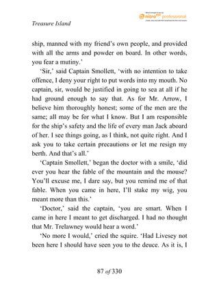 eBook brought to you by



                                             Create, view, and edit PDF. Download the free trial version.

Treasure Island


ship, manned with my friend’s own people, and provided
with all the arms and powder on board. In other words,
you fear a mutiny.’
   ‘Sir,’ said Captain Smollett, ‘with no intention to take
offence, I deny your right to put words into my mouth. No
captain, sir, would be justified in going to sea at all if he
had ground enough to say that. As for Mr. Arrow, I
believe him thoroughly honest; some of the men are the
same; all may be for what I know. But I am responsible
for the ship’s safety and the life of every man Jack aboard
of her. I see things going, as I think, not quite right. And I
ask you to take certain precautions or let me resign my
berth. And that’s all.’
   ‘Captain Smollett,’ began the doctor with a smile, ‘did
ever you hear the fable of the mountain and the mouse?
You’ll excuse me, I dare say, but you remind me of that
fable. When you came in here, I’ll stake my wig, you
meant more than this.’
   ‘Doctor,’ said the captain, ‘you are smart. When I
came in here I meant to get discharged. I had no thought
that Mr. Trelawney would hear a word.’
   ‘No more I would,’ cried the squire. ‘Had Livesey not
been here I should have seen you to the deuce. As it is, I


                          87 of 330
 