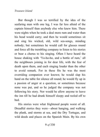 Treasure Island


   But though I was so terrified by the idea of the
seafaring man with one leg, I was far less afraid of the
captain himself than anybody else who knew him. There
were nights when he took a deal more rum and water than
his head would carry; and then he would sometimes sit
and sing his wicked, old, wild sea-songs, minding
nobody; but sometimes he would call for glasses round
and force all the trembling company to listen to his stories
or bear a chorus to his singing. Often I have heard the
house shaking with ‘Yo-ho-ho, and a bottle of rum,’ all
the neighbours joining in for dear life, with the fear of
death upon them, and each singing louder than the other
to avoid remark. For in these fits he was the most
overriding companion ever known; he would slap his
hand on the table for silence all round; he would fly up in
a passion of anger at a question, or sometimes because
none was put, and so he judged the company was not
following his story. Nor would he allow anyone to leave
the inn till he had drunk himself sleepy and reeled off to
bed.
   His stories were what frightened people worst of all.
Dreadful stories they were—about hanging, and walking
the plank, and storms at sea, and the Dry Tortugas, and
wild deeds and places on the Spanish Main. By his own

                         9 of 330
 