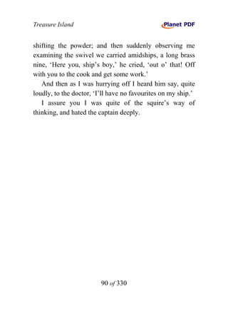 Treasure Island


shifting the powder; and then suddenly observing me
examining the swivel we carried amidships, a long brass
nine, ‘Here you, ship’s boy,’ he cried, ‘out o’ that! Off
with you to the cook and get some work.’
   And then as I was hurrying off I heard him say, quite
loudly, to the doctor, ‘I’ll have no favourites on my ship.’
   I assure you I was quite of the squire’s way of
thinking, and hated the captain deeply.




                         90 of 330
 