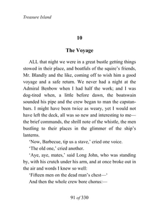 Treasure Island



                            10

                      The Voyage

   ALL that night we were in a great bustle getting things
stowed in their place, and boatfuls of the squire’s friends,
Mr. Blandly and the like, coming off to wish him a good
voyage and a safe return. We never had a night at the
Admiral Benbow when I had half the work; and I was
dog-tired when, a little before dawn, the boatswain
sounded his pipe and the crew began to man the capstan-
bars. I might have been twice as weary, yet I would not
have left the deck, all was so new and interesting to me—
the brief commands, the shrill note of the whistle, the men
bustling to their places in the glimmer of the ship’s
lanterns.
   ‘Now, Barbecue, tip us a stave,’ cried one voice.
   ‘The old one,’ cried another.
   ‘Aye, aye, mates,’ said Long John, who was standing
by, with his crutch under his arm, and at once broke out in
the air and words I knew so well:
   ‘Fifteen men on the dead man’s chest—‘
   And then the whole crew bore chorus:—


                         91 of 330
 