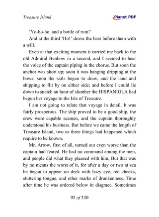 Treasure Island


   ‘Yo-ho-ho, and a bottle of rum!’
   And at the third ‘Ho!’ drove the bars before them with
a will.
   Even at that exciting moment it carried me back to the
old Admiral Benbow in a second, and I seemed to hear
the voice of the captain piping in the chorus. But soon the
anchor was short up; soon it was hanging dripping at the
bows; soon the sails began to draw, and the land and
shipping to flit by on either side; and before I could lie
down to snatch an hour of slumber the HISPANIOLA had
begun her voyage to the Isle of Treasure.
   I am not going to relate that voyage in detail. It was
fairly prosperous. The ship proved to be a good ship, the
crew were capable seamen, and the captain thoroughly
understood his business. But before we came the length of
Treasure Island, two or three things had happened which
require to be known.
   Mr. Arrow, first of all, turned out even worse than the
captain had feared. He had no command among the men,
and people did what they pleased with him. But that was
by no means the worst of it, for after a day or two at sea
he began to appear on deck with hazy eye, red cheeks,
stuttering tongue, and other marks of drunkenness. Time
after time he was ordered below in disgrace. Sometimes

                        92 of 330
 