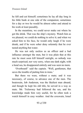 Treasure Island


he fell and cut himself; sometimes he lay all day long in
his little bunk at one side of the companion; sometimes
for a day or two he would be almost sober and attend to
his work at least passably.
   In the meantime, we could never make out where he
got the drink. That was the ship’s mystery. Watch him as
we pleased, we could do nothing to solve it; and when we
asked him to his face, he would only laugh if he were
drunk, and if he were sober deny solemnly that he ever
tasted anything but water.
   He was not only useless as an officer and a bad
influence amongst the men, but it was plain that at this
rate he must soon kill himself outright, so nobody was
much surprised, nor very sorry, when one dark night, with
a head sea, he disappeared entirely and was seen no more.
   ‘Overboard!’ said the captain. ‘Well, gentlemen, that
saves the trouble of putting him in irons.’
   But there we were, without a mate; and it was
necessary, of course, to advance one of the men. The
boatswain, Job Anderson, was the likeliest man aboard,
and though he kept his old title, he served in a way as
mate. Mr. Trelawney had followed the sea, and his
knowledge made him very useful, for he often took a
watch himself in easy weather. And the coxswain, Israel

                       93 of 330
 