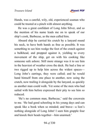 Treasure Island


Hands, was a careful, wily, old, experienced seaman who
could be trusted at a pinch with almost anything.
    He was a great confidant of Long John Silver, and so
the mention of his name leads me on to speak of our
ship’s cook, Barbecue, as the men called him.
    Aboard ship he carried his crutch by a lanyard round
his neck, to have both hands as free as possible. It was
something to see him wedge the foot of the crutch against
a bulkhead, and propped against it, yielding to every
movement of the ship, get on with his cooking like
someone safe ashore. Still more strange was it to see him
in the heaviest of weather cross the deck. He had a line or
two rigged up to help him across the widest spaces—
Long John’s earrings, they were called; and he would
hand himself from one place to another, now using the
crutch, now trailing it alongside by the lanyard, as quickly
as another man could walk. Yet some of the men who had
sailed with him before expressed their pity to see him so
reduced.
    ‘He’s no common man, Barbecue,’ said the coxswain
to me. ‘He had good schooling in his young days and can
speak like a book when so minded; and brave—a lion’s
nothing alongside of Long John! I seen him grapple four
and knock their heads together—him unarmed.’

                         94 of 330
 