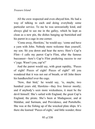 Treasure Island


   All the crew respected and even obeyed him. He had a
way of talking to each and doing everybody some
particular service. To me he was unweariedly kind, and
always glad to see me in the galley, which he kept as
clean as a new pin, the dishes hanging up burnished and
his parrot in a cage in one corner.
   ‘Come away, Hawkins,’ he would say; ‘come and have
a yarn with John. Nobody more welcome than yourself,
my son. Sit you down and hear the news. Here’s Cap’n
Flint—I calls my parrot Cap’n Flint, after the famous
buccaneer—here’s Cap’n Flint predicting success to our
v’yage. Wasn’t you, cap’n?’
   And the parrot would say, with great rapidity, ‘Pieces
of eight! Pieces of eight! Pieces of eight!’ till you
wondered that it was not out of breath, or till John threw
his handkerchief over the cage.
   ‘Now, that bird,’ he would say, ‘is, maybe, two
hundred years old, Hawkins—they live forever mostly;
and if anybody’s seen more wickedness, it must be the
devil himself. She’s sailed with England, the great Cap’n
England, the pirate. She’s been at Madagascar, and at
Malabar, and Surinam, and Providence, and Portobello.
She was at the fishing up of the wrecked plate ships. It’s
there she learned ‘Pieces of eight,’ and little wonder; three

                         95 of 330
 