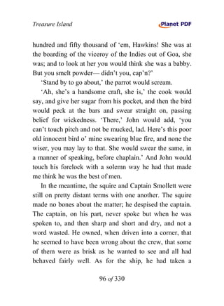 Treasure Island


hundred and fifty thousand of ‘em, Hawkins! She was at
the boarding of the viceroy of the Indies out of Goa, she
was; and to look at her you would think she was a babby.
But you smelt powder— didn’t you, cap’n?’
    ‘Stand by to go about,’ the parrot would scream.
    ‘Ah, she’s a handsome craft, she is,’ the cook would
say, and give her sugar from his pocket, and then the bird
would peck at the bars and swear straight on, passing
belief for wickedness. ‘There,’ John would add, ‘you
can’t touch pitch and not be mucked, lad. Here’s this poor
old innocent bird o’ mine swearing blue fire, and none the
wiser, you may lay to that. She would swear the same, in
a manner of speaking, before chaplain.’ And John would
touch his forelock with a solemn way he had that made
me think he was the best of men.
    In the meantime, the squire and Captain Smollett were
still on pretty distant terms with one another. The squire
made no bones about the matter; he despised the captain.
The captain, on his part, never spoke but when he was
spoken to, and then sharp and short and dry, and not a
word wasted. He owned, when driven into a corner, that
he seemed to have been wrong about the crew, that some
of them were as brisk as he wanted to see and all had
behaved fairly well. As for the ship, he had taken a

                        96 of 330
 