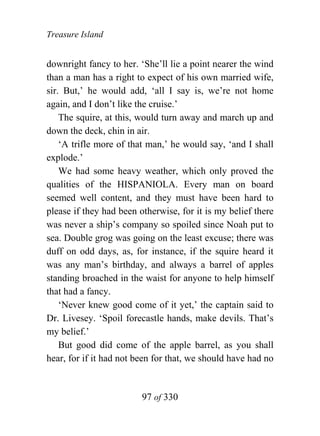 Treasure Island


downright fancy to her. ‘She’ll lie a point nearer the wind
than a man has a right to expect of his own married wife,
sir. But,’ he would add, ‘all I say is, we’re not home
again, and I don’t like the cruise.’
    The squire, at this, would turn away and march up and
down the deck, chin in air.
    ‘A trifle more of that man,’ he would say, ‘and I shall
explode.’
    We had some heavy weather, which only proved the
qualities of the HISPANIOLA. Every man on board
seemed well content, and they must have been hard to
please if they had been otherwise, for it is my belief there
was never a ship’s company so spoiled since Noah put to
sea. Double grog was going on the least excuse; there was
duff on odd days, as, for instance, if the squire heard it
was any man’s birthday, and always a barrel of apples
standing broached in the waist for anyone to help himself
that had a fancy.
    ‘Never knew good come of it yet,’ the captain said to
Dr. Livesey. ‘Spoil forecastle hands, make devils. That’s
my belief.’
    But good did come of the apple barrel, as you shall
hear, for if it had not been for that, we should have had no


                         97 of 330
 