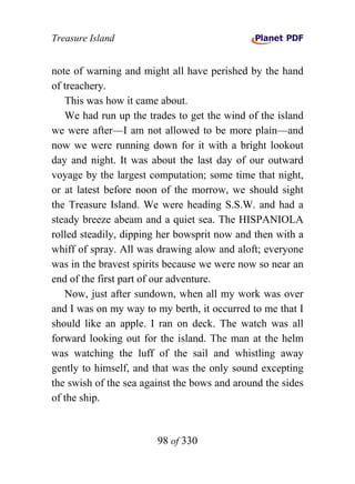Treasure Island


note of warning and might all have perished by the hand
of treachery.
   This was how it came about.
   We had run up the trades to get the wind of the island
we were after—I am not allowed to be more plain—and
now we were running down for it with a bright lookout
day and night. It was about the last day of our outward
voyage by the largest computation; some time that night,
or at latest before noon of the morrow, we should sight
the Treasure Island. We were heading S.S.W. and had a
steady breeze abeam and a quiet sea. The HISPANIOLA
rolled steadily, dipping her bowsprit now and then with a
whiff of spray. All was drawing alow and aloft; everyone
was in the bravest spirits because we were now so near an
end of the first part of our adventure.
   Now, just after sundown, when all my work was over
and I was on my way to my berth, it occurred to me that I
should like an apple. I ran on deck. The watch was all
forward looking out for the island. The man at the helm
was watching the luff of the sail and whistling away
gently to himself, and that was the only sound excepting
the swish of the sea against the bows and around the sides
of the ship.


                        98 of 330
 