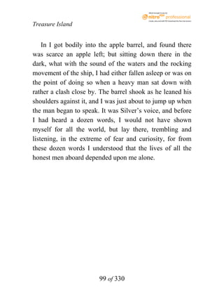 eBook brought to you by



                                          Create, view, and edit PDF. Download the free trial version.

Treasure Island


    In I got bodily into the apple barrel, and found there
was scarce an apple left; but sitting down there in the
dark, what with the sound of the waters and the rocking
movement of the ship, I had either fallen asleep or was on
the point of doing so when a heavy man sat down with
rather a clash close by. The barrel shook as he leaned his
shoulders against it, and I was just about to jump up when
the man began to speak. It was Silver’s voice, and before
I had heard a dozen words, I would not have shown
myself for all the world, but lay there, trembling and
listening, in the extreme of fear and curiosity, for from
these dozen words I understood that the lives of all the
honest men aboard depended upon me alone.




                        99 of 330
 