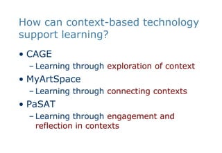 How can context-based technology support learning?CAGELearning through exploration of contextMyArtSpaceLearning through connecting contextsPaSATLearning through engagement and reflection in contexts