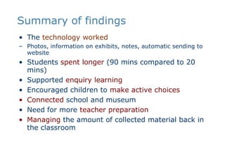 Summary of findingsThe technology workedPhotos, information on exhibits, notes, automatic sending to websiteStudents spent longer (90 mins compared to 20 mins)Supported enquiry learningEncouraged children to make active choices Connected school and museumNeed for more teacher preparationManaging the amount of collected material back in the classroom  