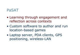 PaSATLearning through engagement and reflection across contextsCustom software to author and run location-based gamesLaptop server, PDA clients, GPS positioning, wireless-LAN