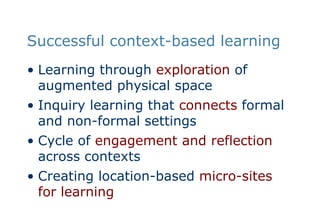 Successful context-based learningLearning through exploration of augmented physical spaceInquiry learning that connects formal and non-formal settingsCycle of engagement and reflection across contextsCreating location-based micro-sites for learning