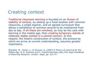 Creating contextTraditional classroom learning is founded on an illusion of stability of context, by setting up a fixed location with common resources, a single teacher, and an agreed curriculum that allows a semblance of common ground to be maintained from day to day. If all these are removed, as may be the case with learning in the mobile age, then creating temporary islands of relatively stable context is a central concern. In this respect, the historic construction of context, the process by which we arrive at current understanding, assumes greater importance.Sharples, M., Taylor, J., & Vavoula, G. (2007) A Theory of Learning for the Mobile Age. In R. Andrews and C. Haythornthwaite (eds.)The Sage Handbook of Elearning Research. London: Sage, pp. 221-47. 