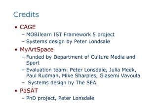 CreditsCAGEMOBIlearn IST Framework 5 projectSystems design by Peter LondsaleMyArtSpaceFunded by Department of Culture Media and SportEvaluation team: Peter Lonsdale, Julia Meek, Paul Rudman, Mike Sharples, Giasemi Vavoula Systems design by The SEAPaSATPhD project, Peter Lonsdale
