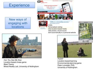 ExperienceNew ways of engaging with locationsOOKLPersonalised visitingView location-based mediaTake photos, record soundSent automatically to a personal website Can You See Me NowLocation-based chase gameBlast TheoryMixed Reality Lab, University of NottinghamPaSATLocation-based learningEnvironmental planning gamePeter Lonsdale, PhD, University of Nottingham
