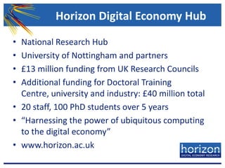 Horizon Digital Economy HubNational Research HubUniversity of Nottingham and partners£13 million funding from UK Research CouncilsAdditional funding for Doctoral Training Centre, university and industry: £40 million total20 staff, 100 PhD students over 5 years“Harnessing the power of ubiquitous computing to the digital economy”www.horizon.ac.uk