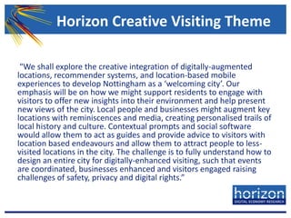  “We shall explore the creative integration of digitally-augmented locations, recommender systems, and location-based mobile experiences to develop Nottingham as a ‘welcoming city’. Our emphasis will be on how we might support residents to engage with visitors to offer new insights into their environment and help present new views of the city. Local people and businesses might augment key locations with reminiscences and media, creating personalised trails of local history and culture. Contextual prompts and social software would allow them to act as guides and provide advice to visitors with location based endeavours and allow them to attract people to less-visited locations in the city. The challenge is to fully understand how to design an entire city for digitally-enhanced visiting, such that events are coordinated, businesses enhanced and visitors engaged raising challenges of safety, privacy and digital rights.” Horizon Creative Visiting Theme