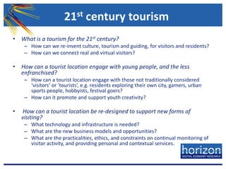 21st century tourismWhat is a tourism for the 21st century? How can we re-invent culture, tourism and guiding, for visitors and residents?How can we connect real and virtual visitors?How can a tourist location engage with young people, and the less enfranchised? How can a tourist location engage with those not traditionally considered ‘visitors’ or ‘tourists’, e.g. residents exploring their own city, gamers, urban sports people, hobbyists, festival goers?How can it promote and support youth creativity?How can a tourist location be re-designed to support new forms of visiting? What technology and infrastructure is needed?What are the new business models and opportunities?What are the practicalities, ethics, and constraints on continual monitoring of visitor activity, and providing personal and contextual services.