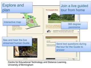 Join a live guided tour from homeExplore and planInteractive map360 degree panoramaSee and hear the live streamed human GuideSend text questions during the tour for the Guide to answerCentre for Educational Technology and Distance Learning, University of Birmingham