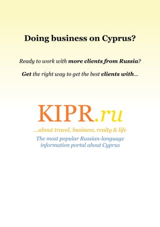 Doing business on Cyprus?

Ready to work with more clients from Russia?

Get the right way to get the best clients with…




      KIPR.ru
     ...about travel, business, realty & life
      The most popular Russian-language
       information portal about Cyprus
 
