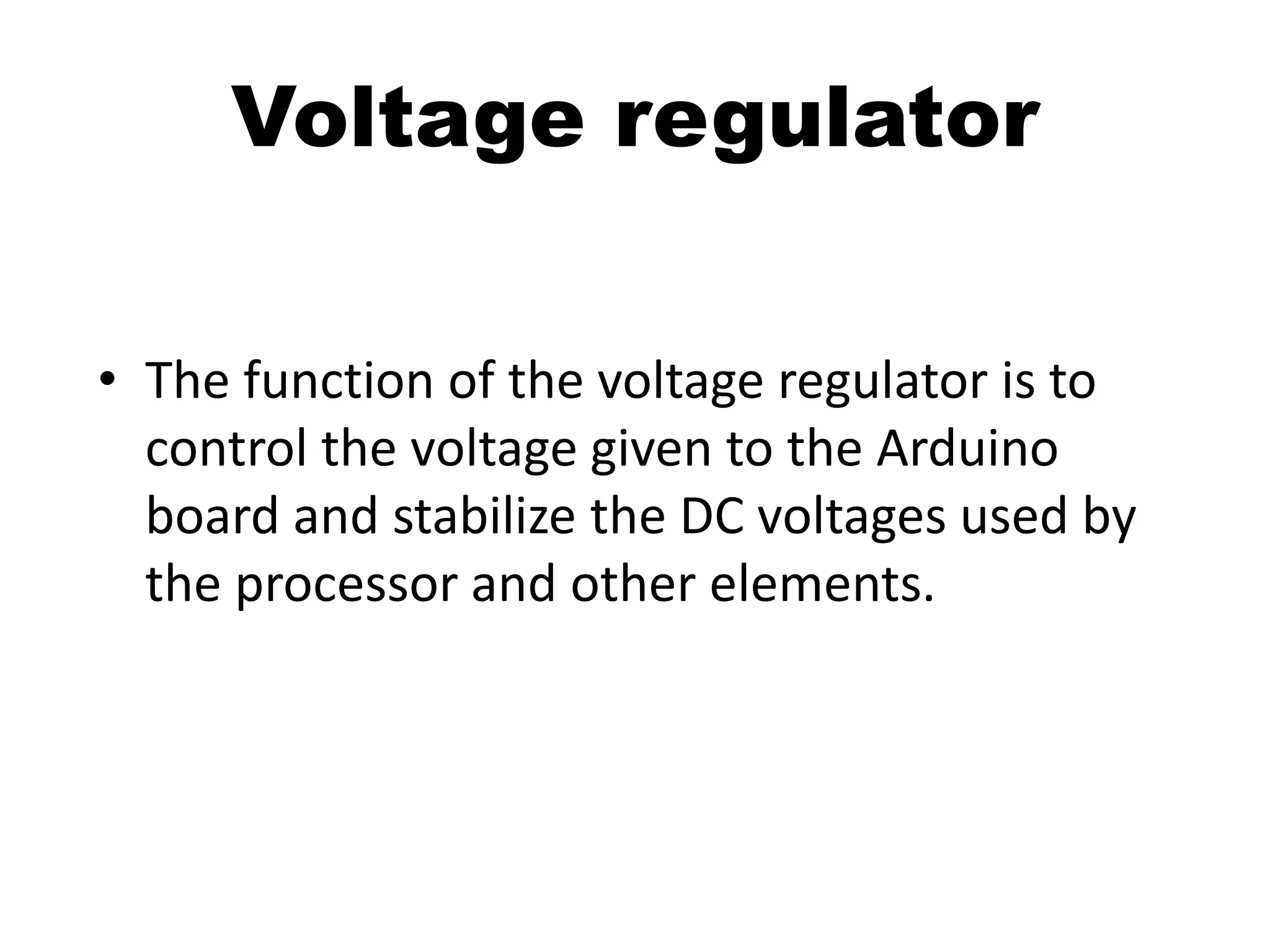 • The function of the voltage regulator is to
control the voltage given to the Arduino
board and stabilize the DC voltages used by
the processor and other elements.
Voltage regulator
 
