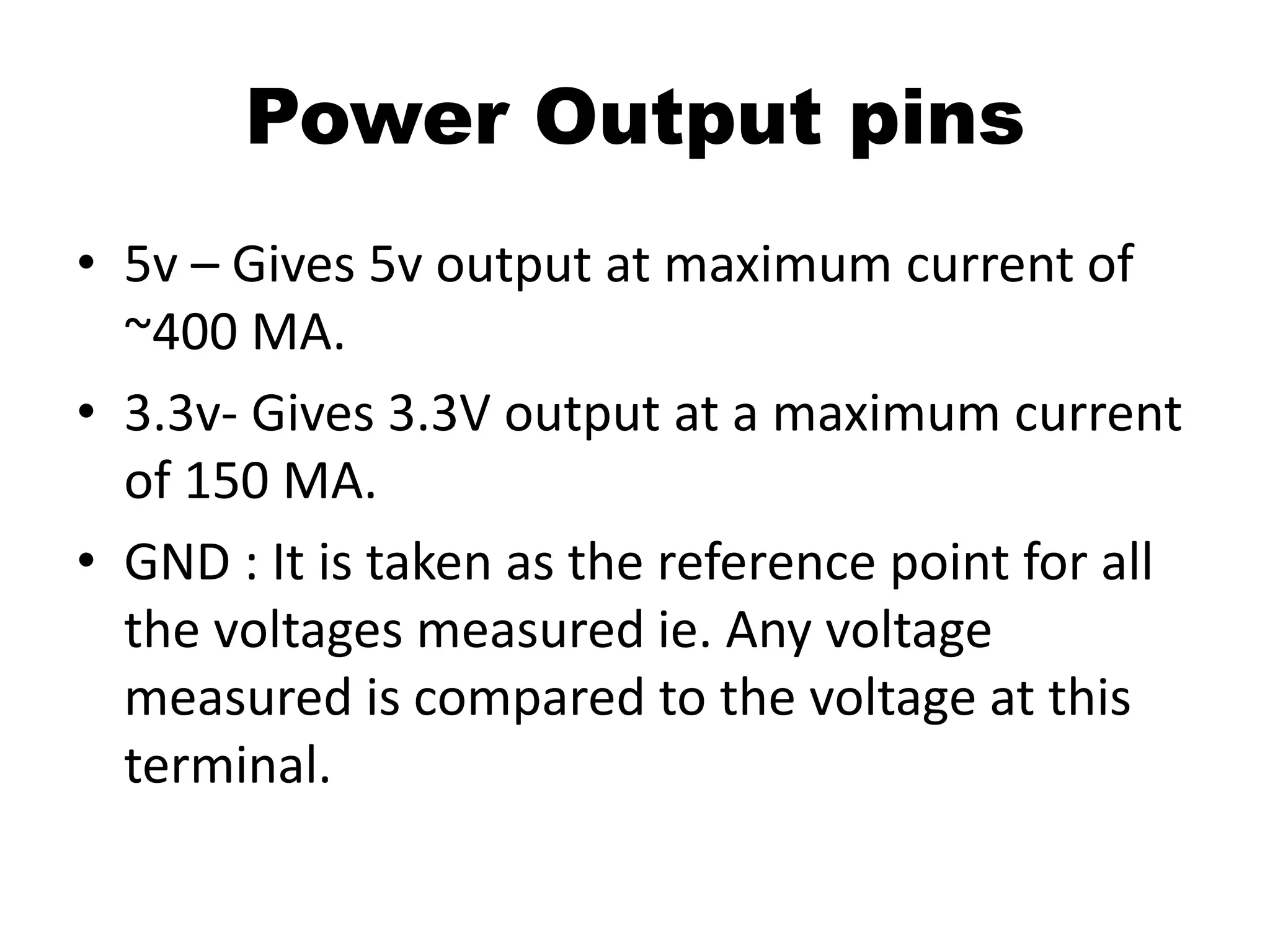 Power Output pins
• 5v – Gives 5v output at maximum current of
~400 MA.
• 3.3v- Gives 3.3V output at a maximum current
of 150 MA.
• GND : It is taken as the reference point for all
the voltages measured ie. Any voltage
measured is compared to the voltage at this
terminal.
 