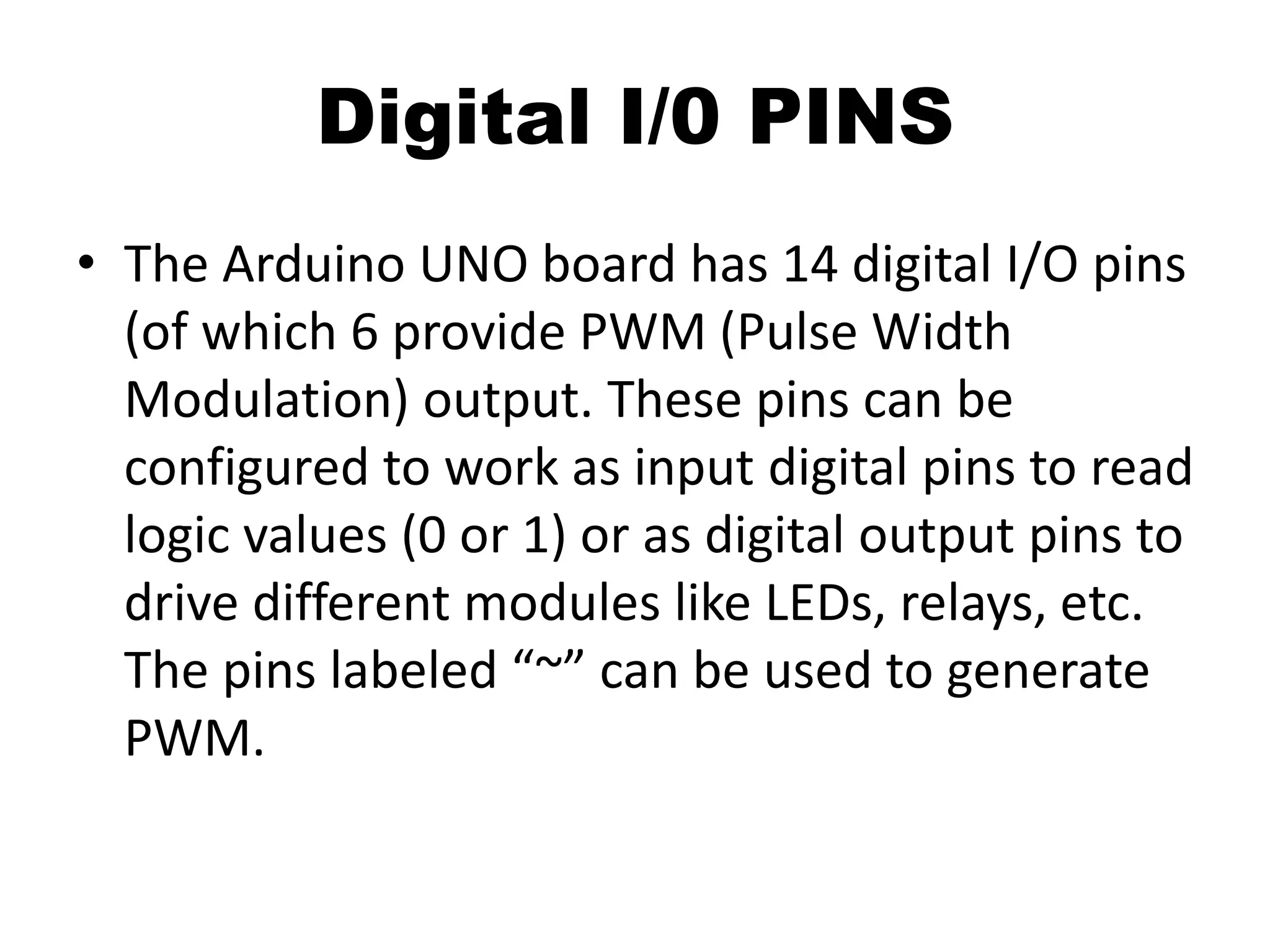 Digital I/0 PINS
• The Arduino UNO board has 14 digital I/O pins
(of which 6 provide PWM (Pulse Width
Modulation) output. These pins can be
configured to work as input digital pins to read
logic values (0 or 1) or as digital output pins to
drive different modules like LEDs, relays, etc.
The pins labeled “~” can be used to generate
PWM.
 