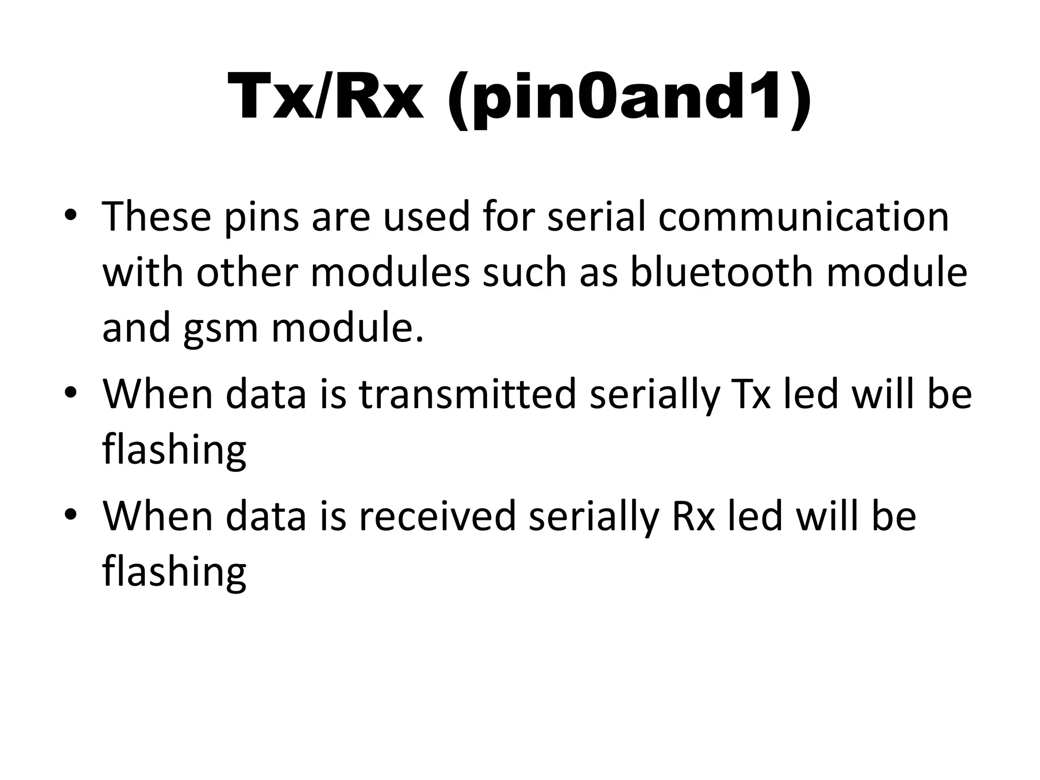 Tx/Rx (pin0and1)
• These pins are used for serial communication
with other modules such as bluetooth module
and gsm module.
• When data is transmitted serially Tx led will be
flashing
• When data is received serially Rx led will be
flashing
 