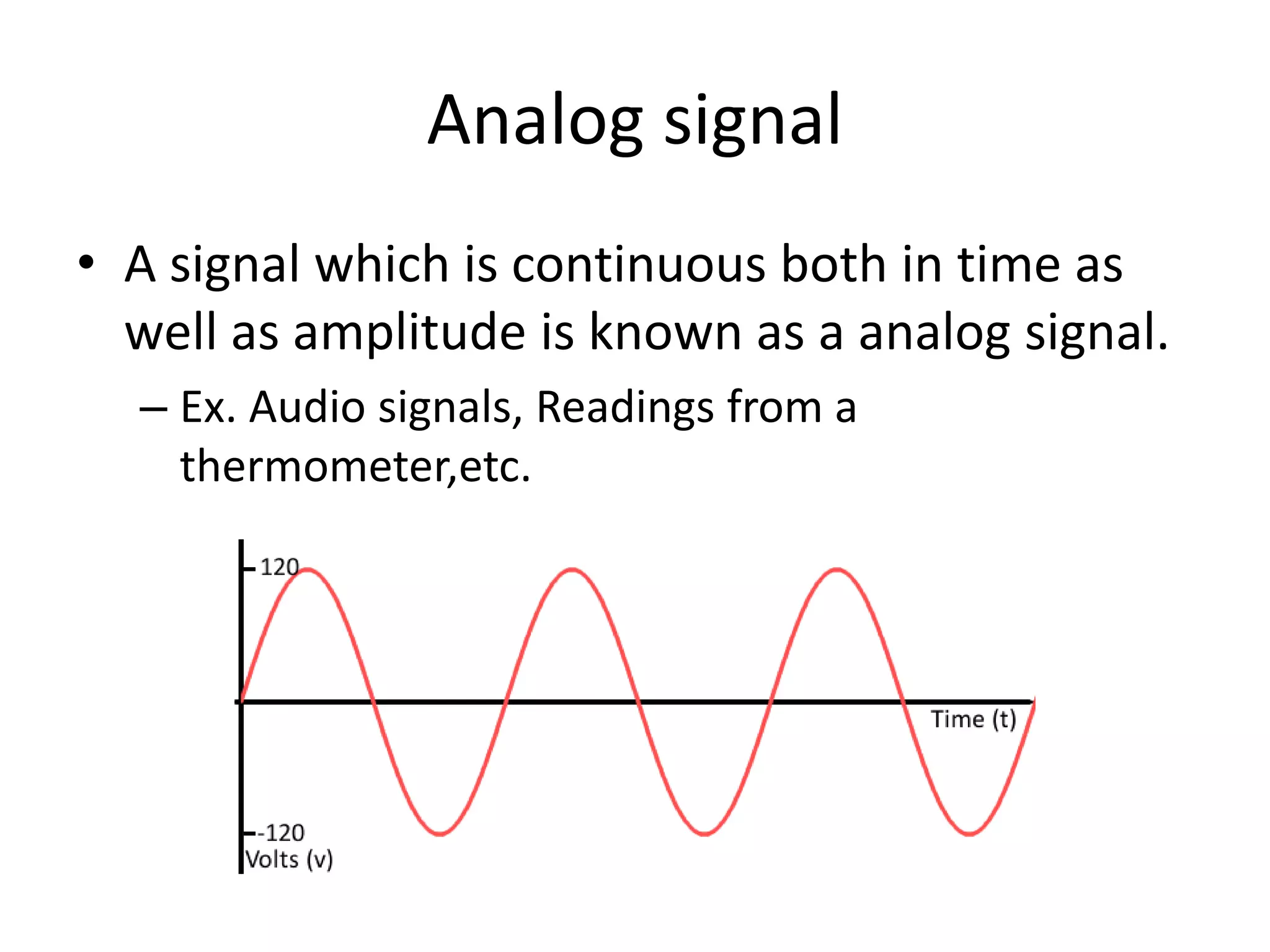 Analog signal
• A signal which is continuous both in time as
well as amplitude is known as a analog signal.
– Ex. Audio signals, Readings from a
thermometer,etc.
 
