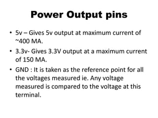 Power Output pins
• 5v – Gives 5v output at maximum current of
~400 MA.
• 3.3v- Gives 3.3V output at a maximum current
of 150 MA.
• GND : It is taken as the reference point for all
the voltages measured ie. Any voltage
measured is compared to the voltage at this
terminal.
 