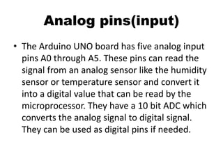 Analog pins(input)
• The Arduino UNO board has five analog input
pins A0 through A5. These pins can read the
signal from an analog sensor like the humidity
sensor or temperature sensor and convert it
into a digital value that can be read by the
microprocessor. They have a 10 bit ADC which
converts the analog signal to digital signal.
They can be used as digital pins if needed.
 