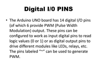 Digital I/0 PINS
• The Arduino UNO board has 14 digital I/O pins
(of which 6 provide PWM (Pulse Width
Modulation) output. These pins can be
configured to work as input digital pins to read
logic values (0 or 1) or as digital output pins to
drive different modules like LEDs, relays, etc.
The pins labeled “~” can be used to generate
PWM.
 