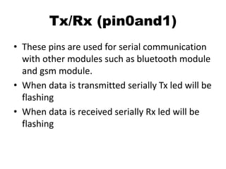 Tx/Rx (pin0and1)
• These pins are used for serial communication
with other modules such as bluetooth module
and gsm module.
• When data is transmitted serially Tx led will be
flashing
• When data is received serially Rx led will be
flashing
 