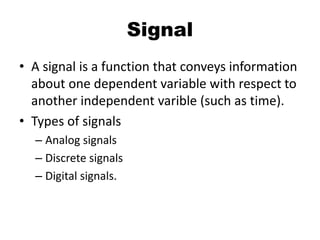 Signal
• A signal is a function that conveys information
about one dependent variable with respect to
another independent varible (such as time).
• Types of signals
– Analog signals
– Discrete signals
– Digital signals.
 