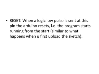 • RESET: When a logic low pulse is sent at this
pin the arduino resets, i.e. the program starts
running from the start (similar to what
happens when u first upload the sketch).
 