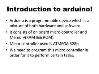Introduction to arduino!
• Arduino is a programmable device which is a
mixture of both hardware and software
• It consists of on board micro-controller and
Memory(RAM && ROM).
• Micro-controller used is ATMEGA 328p
• We need to program this micro controller in
order for it to perform certain tasks.
 