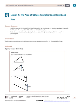 Lesson 4: The Area of Obtuse Triangles Using Height and Base
Date: 5/27/14 53
© 2014 Common Core, Inc. Some rights reserved. commoncore.org
This work is licensed under a
Creative Commons Attribution-NonCommercial-ShareAlike 3.0 Unported License.
NYS COMMON CORE MATHEMATICS CURRICULUM 6•5Lesson 4
Lesson 4: The Area of Obtuse Triangles Using Height and
Base
Student Outcomes
 Students construct the altitude for three different cases: an altitude that is a side of a right angle, an altitude
that lies over the base, and an altitude that is outside the triangle.
 Students deconstruct triangles to justify that the area of a triangle is exactly one half the area of a
parallelogram.
Lesson Notes
Students will need the attached templates, scissors, a ruler, and glue to complete the Exploratory Challenge.
Classwork
Opening Exercise (5 minutes)
Opening Exercise
Draw and label the height of each triangle below.
height
height
 