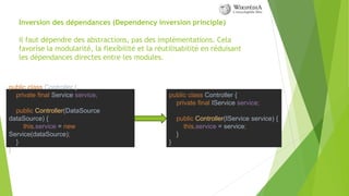Inversion des dépendances (Dependency inversion principle)
il faut dépendre des abstractions, pas des implémentations. Cela
favorise la modularité, la flexibilité et la réutilisabilité en réduisant
les dépendances directes entre les modules.
public class Controller {
private final Service service;
public Controller(DataSource
dataSource) {
this.service = new
Service(dataSource);
}
}
public class Controller {
private final IService service;
public Controller(IService service) {
this.service = service;
}
}
 
