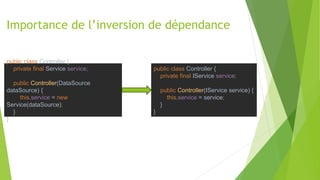 Importance de l’inversion de dépendance
public class Controller {
private final Service service;
public Controller(DataSource
dataSource) {
this.service = new
Service(dataSource);
}
}
public class Controller {
private final IService service;
public Controller(IService service) {
this.service = service;
}
}
 