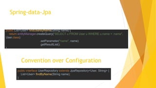 Spring-data-Jpa
public interface UserRepository extends JpaRepository<User, String> {
List<User> findByName(String name);
}
Convention over Configuration
public List<User> findUserByName(String name) {
return entityManager.createQuery("SELECT u FROM User u WHERE u.name = :name",
User.class)
.setParameter("name", name)
.getResultList();
}
 