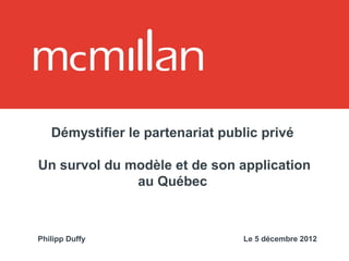 Démystifier le partenariat public privé

Un survol du modèle et de son application
              au Québec



Philipp Duffy                    Le 5 décembre 2012
 