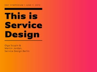 D M Y S Y M P O S I U M / J U N E 7, 2 0 1 2




This is
Service
Design
Olga Scupin &
Martin Jordan,
Service Design Berlin
 