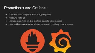 Prometheus and Grafana
● Efficient and simple metrics aggregation
● Feature-rich UI
● Includes alerting and exporting panels with metrics
● prometheus-operator allows automatic adding new sources
 